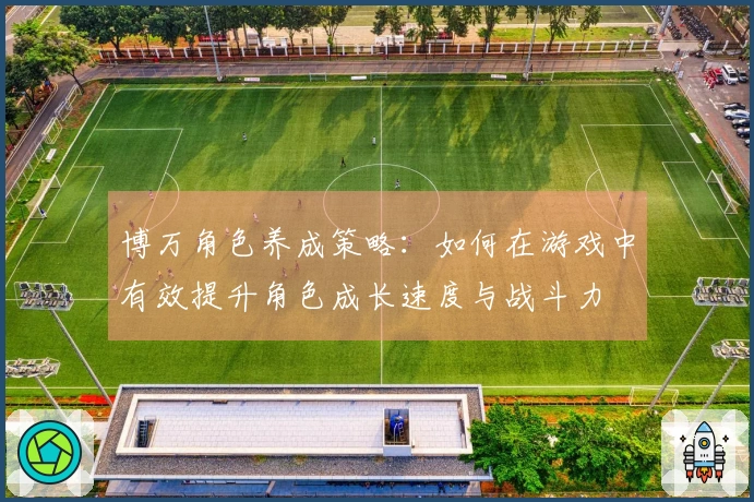 博万角色养成策略：如何在游戏中有效提升角色成长速度与战斗力