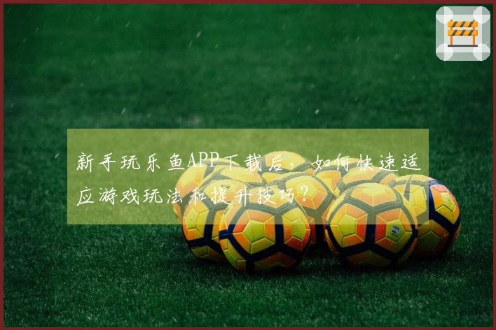 新手玩乐鱼APP下载后，如何快速适应游戏玩法和提升技巧？