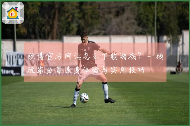 欧博官方网站怎么下载游戏？一线玩家分享亲身体验与实用技巧