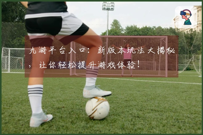 九游平台入口：新版本玩法大揭秘，让你轻松提升游戏体验！