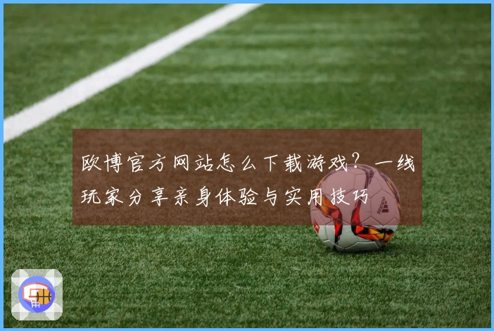 欧博官方网站怎么下载游戏？一线玩家分享亲身体验与实用技巧